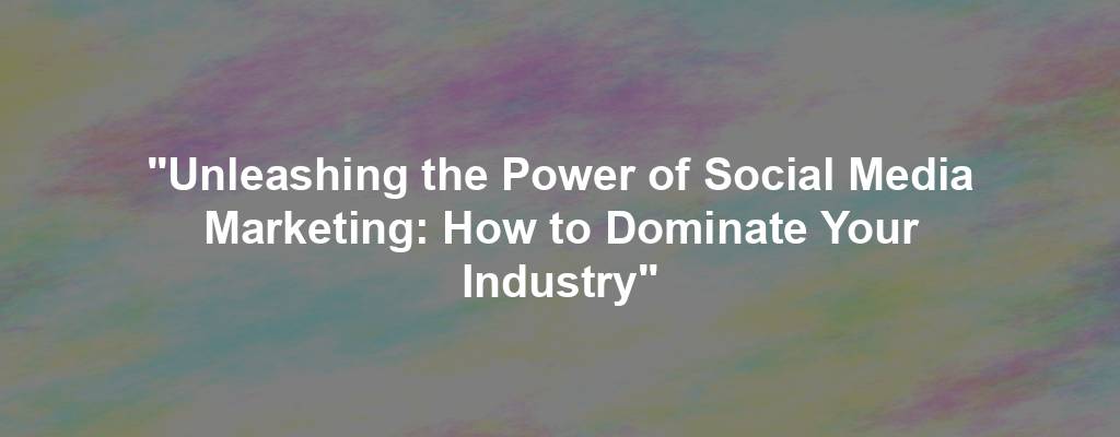 "Unleashing the Power of Social Media Marketing: How to Dominate Your Industry"