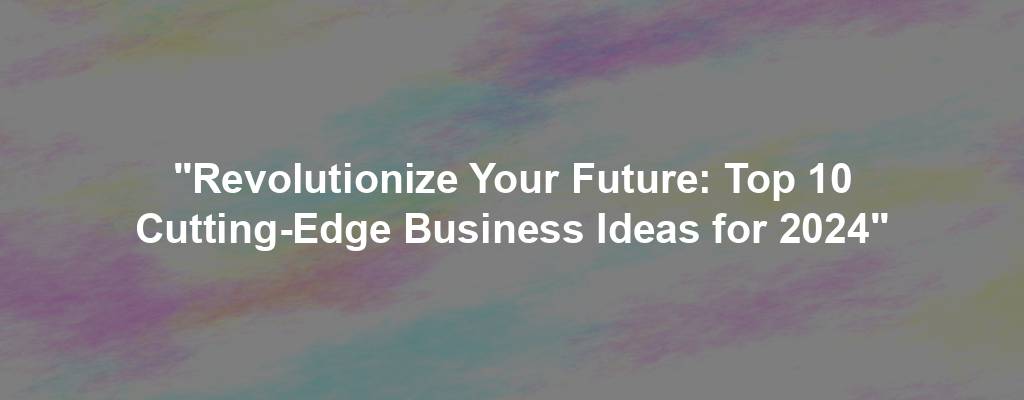 "Revolutionize Your Future: Top 10 Cutting-Edge Business Ideas for 2024"