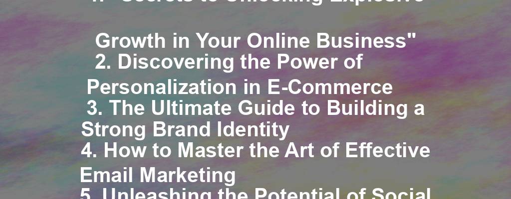 1. "Secrets to Unlocking Explosive Growth in Your Online Business"
2. Discovering the Power of Personalization in E-Commerce
3. The Ultimate Guide to Building a Strong Brand Identity
4. How to Master the Art of Effective Email Marketing
5. Unleashing the Potential of Social Media Advertising
6. The Future of SEO: Navigating the Ever-Changing Landscape
7. Empowering Your Team for Success: Strategies for Effective Leadership
8. The Rise of Influencer Marketing: Leveraging the Power of Social Media
9. Innovations in Customer Service: Meeting the Demands of the Modern Consumer
10. Scaling Your Business: Proven Strategies for Sustainable Growth.