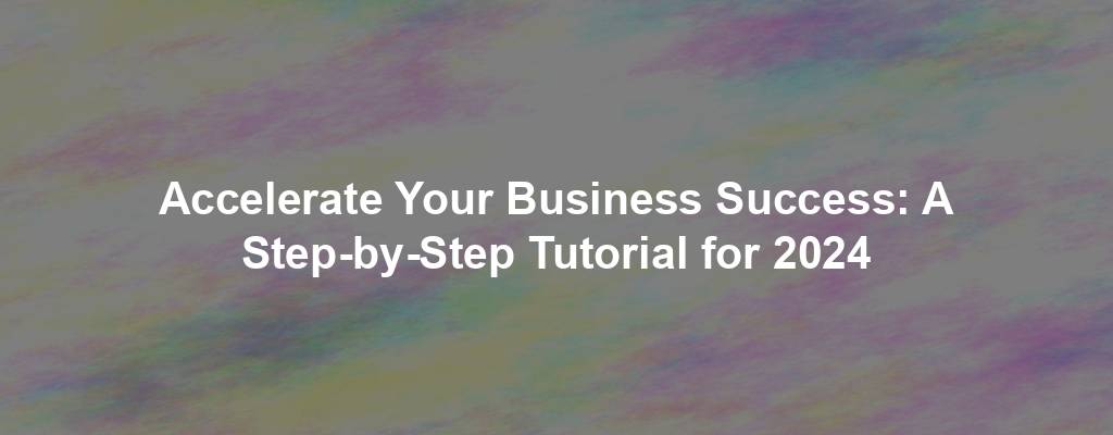 Accelerate Your Business Success: A Step-by-Step Tutorial for 2024