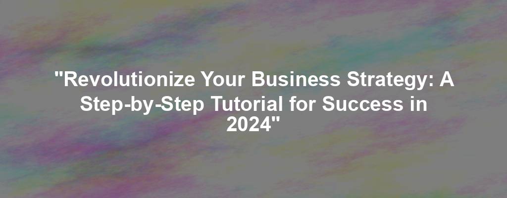 "Revolutionize Your Business Strategy: A Step-by-Step Tutorial for Success in 2024"