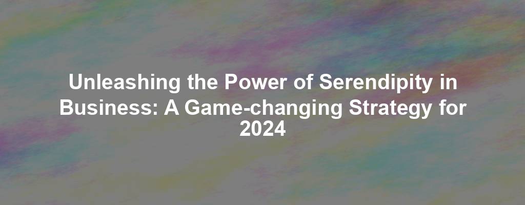 Unleashing the Power of Serendipity in Business: A Game-changing Strategy for 2024