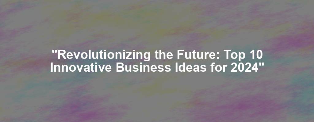 "Revolutionizing the Future: Top 10 Innovative Business Ideas for 2024"