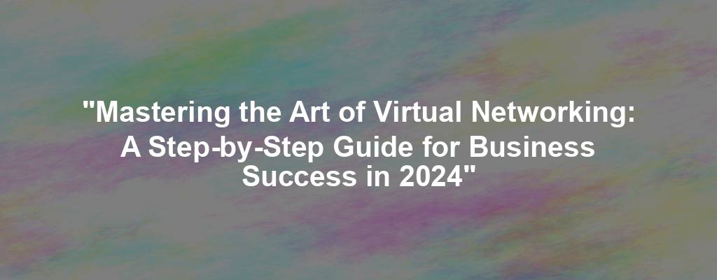 "Mastering the Art of Virtual Networking: A Step-by-Step Guide for Business Success in 2024"