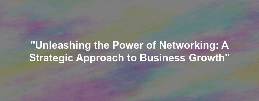 "Unleashing the Power of Networking: A Strategic Approach to Business Growth"