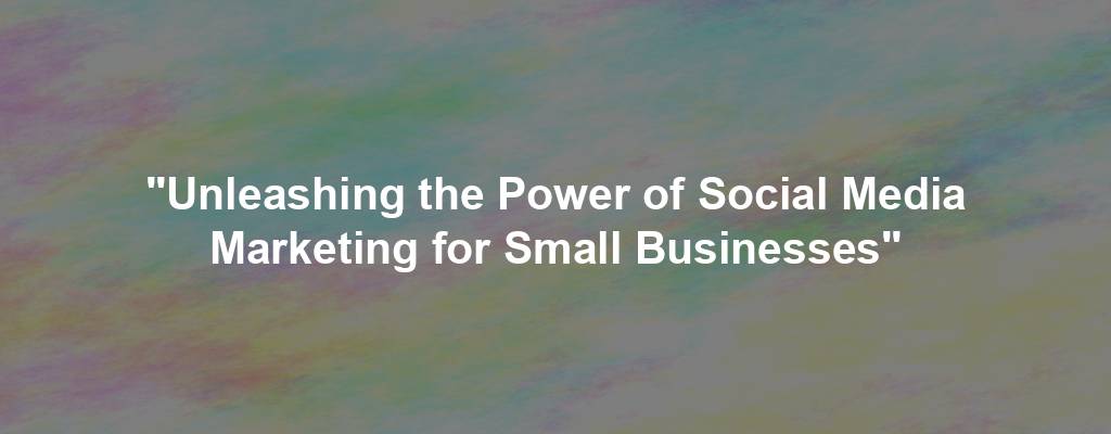 "Unleashing the Power of Social Media Marketing for Small Businesses"