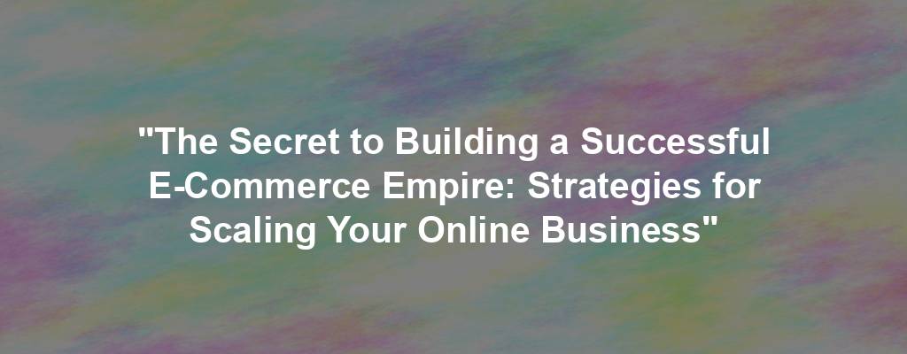 "The Secret to Building a Successful E-Commerce Empire: Strategies for Scaling Your Online Business"