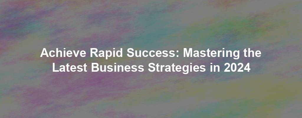 Achieve Rapid Success: Mastering the Latest Business Strategies in 2024