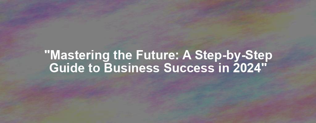 "Mastering the Future: A Step-by-Step Guide to Business Success in 2024"