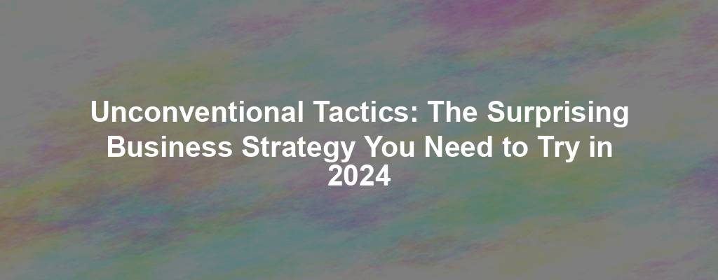 Unconventional Tactics: The Surprising Business Strategy You Need to Try in 2024