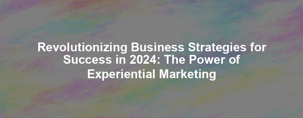 Revolutionizing Business Strategies for Success in 2024: The Power of Experiential Marketing