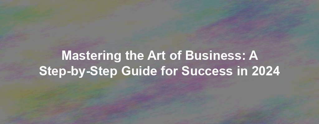 Mastering the Art of Business: A Step-by-Step Guide for Success in 2024