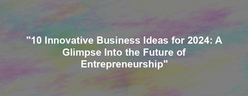 "10 Innovative Business Ideas for 2024: A Glimpse Into the Future of Entrepreneurship"