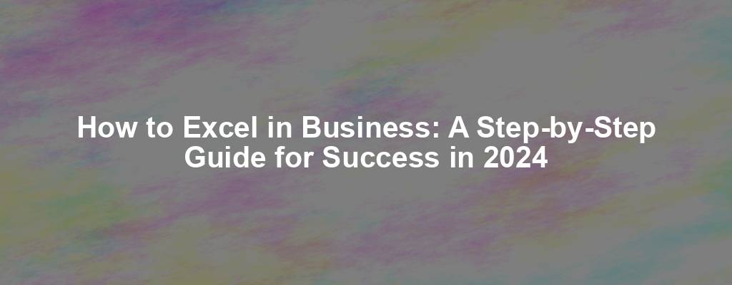 How to Excel in Business: A Step-by-Step Guide for Success in 2024