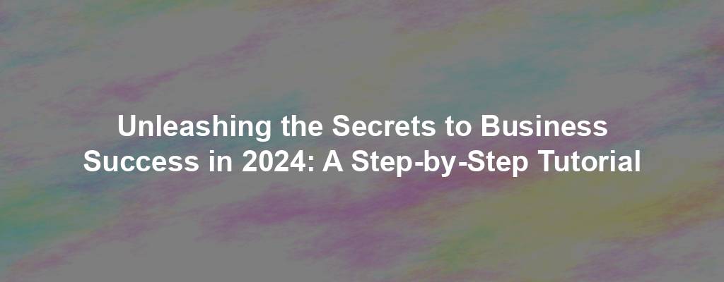 Unleashing the Secrets to Business Success in 2024: A Step-by-Step Tutorial