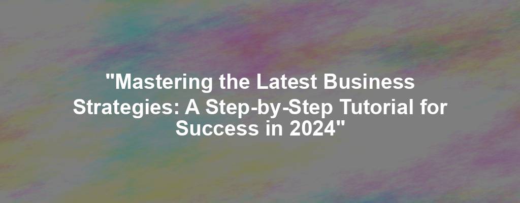 "Mastering the Latest Business Strategies: A Step-by-Step Tutorial for Success in 2024"