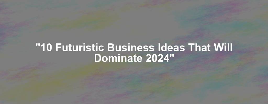 "10 Futuristic Business Ideas That Will Dominate 2024"