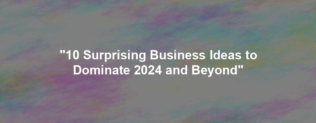 "10 Surprising Business Ideas to Dominate 2024 and Beyond"