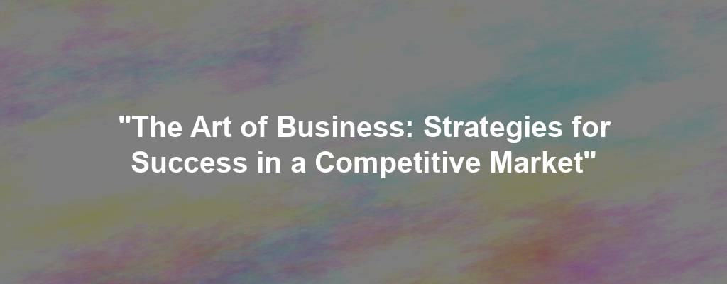 "The Art of Business: Strategies for Success in a Competitive Market"