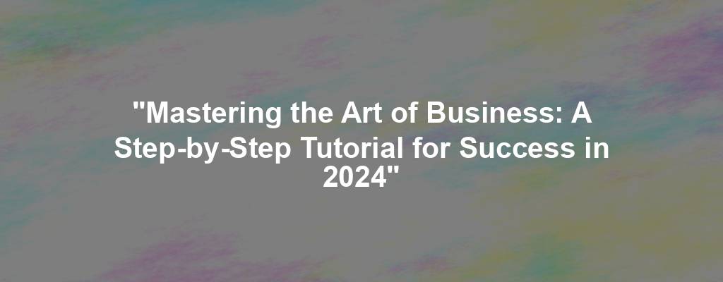 "Mastering the Art of Business: A Step-by-Step Tutorial for Success in 2024"