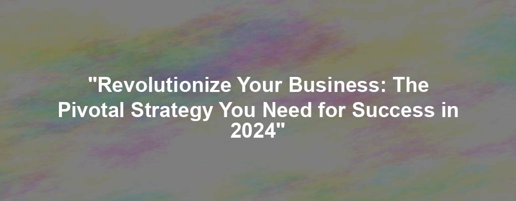 "Revolutionize Your Business: The Pivotal Strategy You Need for Success in 2024"