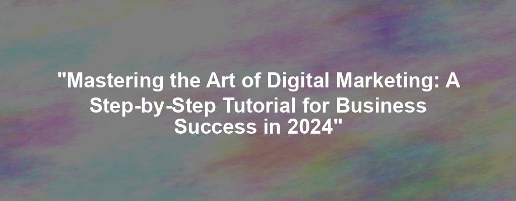 "Mastering the Art of Digital Marketing: A Step-by-Step Tutorial for Business Success in 2024"