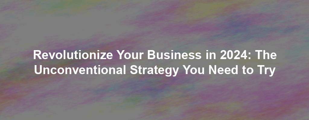 Revolutionize Your Business in 2024: The Unconventional Strategy You Need to Try