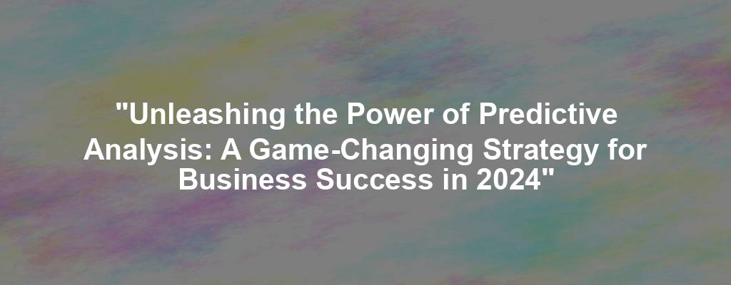 "Unleashing the Power of Predictive Analysis: A Game-Changing Strategy for Business Success in 2024"