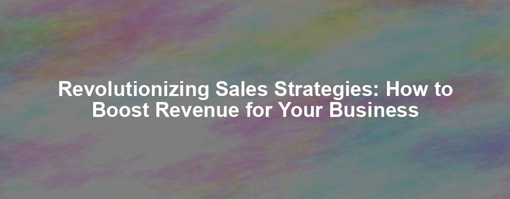 Revolutionizing Sales Strategies: How to Boost Revenue for Your Business