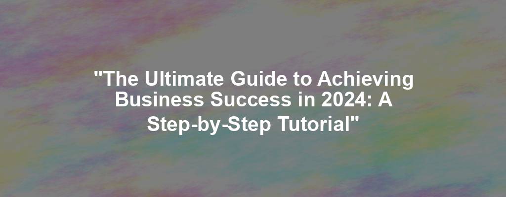 "The Ultimate Guide to Achieving Business Success in 2024: A Step-by-Step Tutorial"