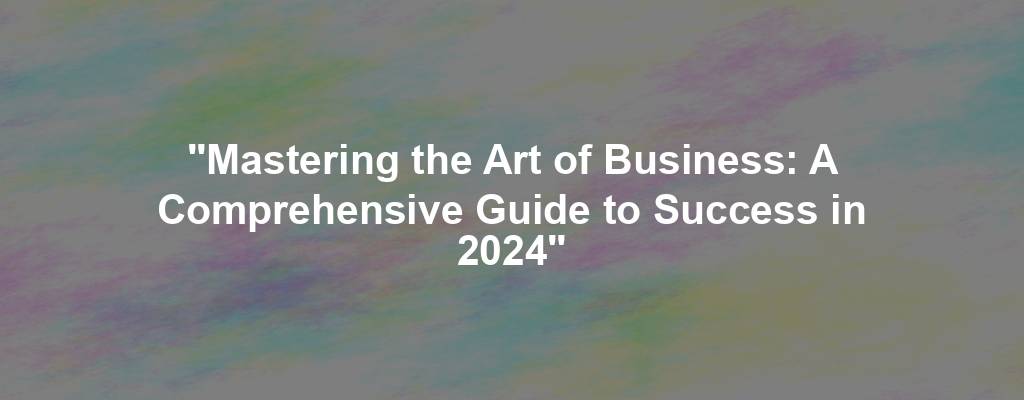 "Mastering the Art of Business: A Comprehensive Guide to Success in 2024"