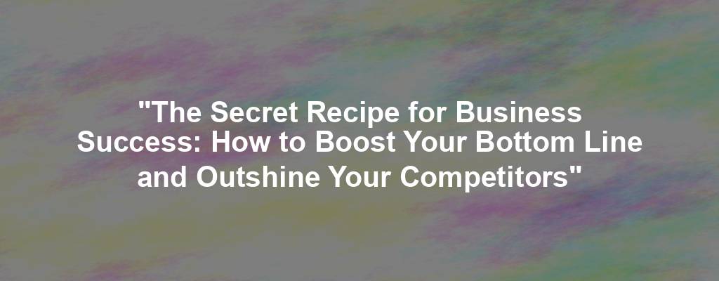 "The Secret Recipe for Business Success: How to Boost Your Bottom Line and Outshine Your Competitors"