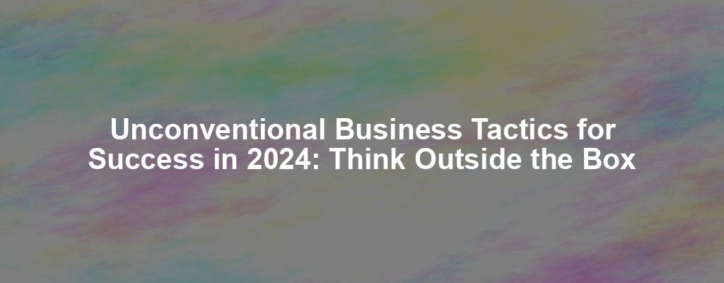 Unconventional Business Tactics for Success in 2024: Think Outside the Box