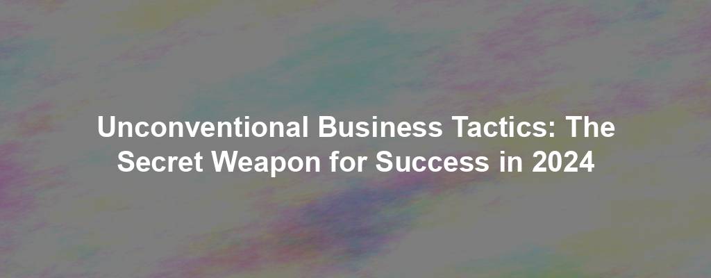 Unconventional Business Tactics: The Secret Weapon for Success in 2024