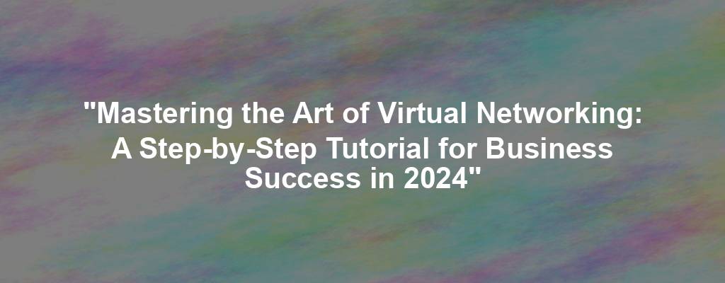 "Mastering the Art of Virtual Networking: A Step-by-Step Tutorial for Business Success in 2024"