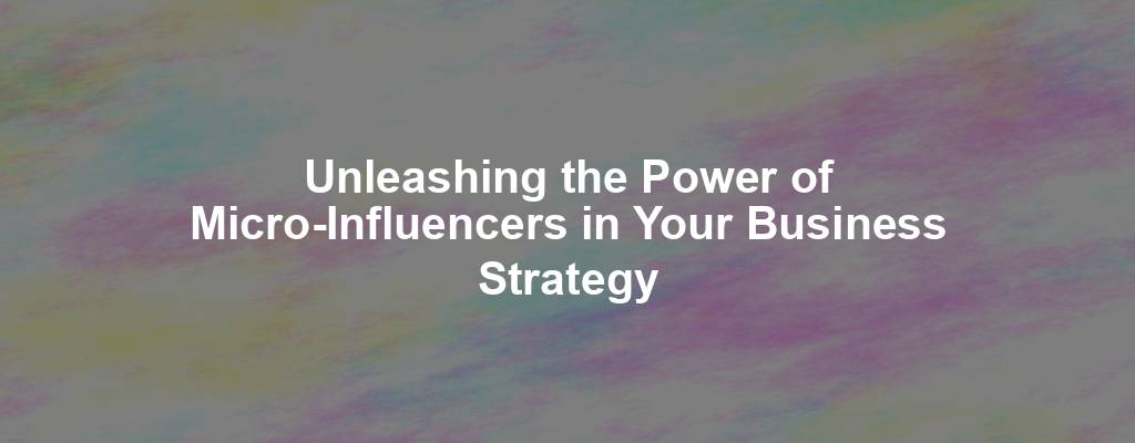 Unleashing the Power of Micro-Influencers in Your Business Strategy