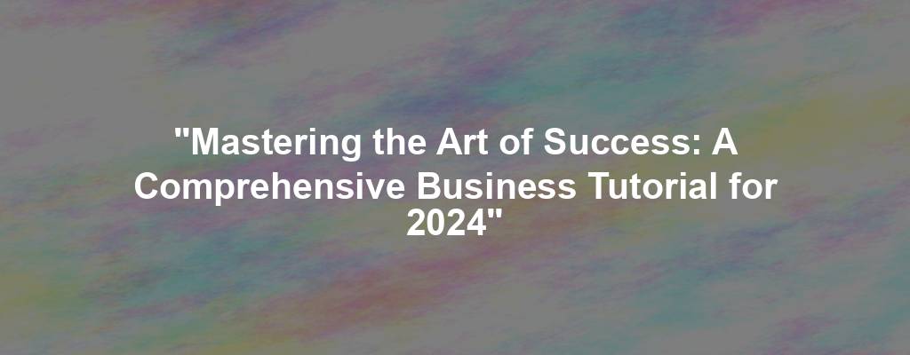 "Mastering the Art of Success: A Comprehensive Business Tutorial for 2024"