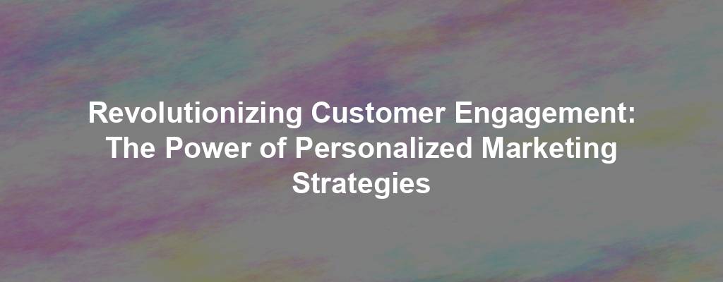 Revolutionizing Customer Engagement: The Power of Personalized Marketing Strategies