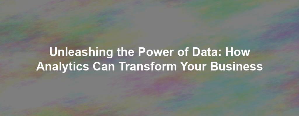 Unleashing the Power of Data: How Analytics Can Transform Your Business