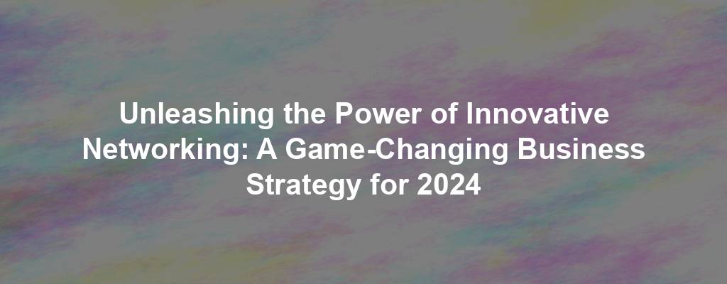 Unleashing the Power of Innovative Networking: A Game-Changing Business Strategy for 2024