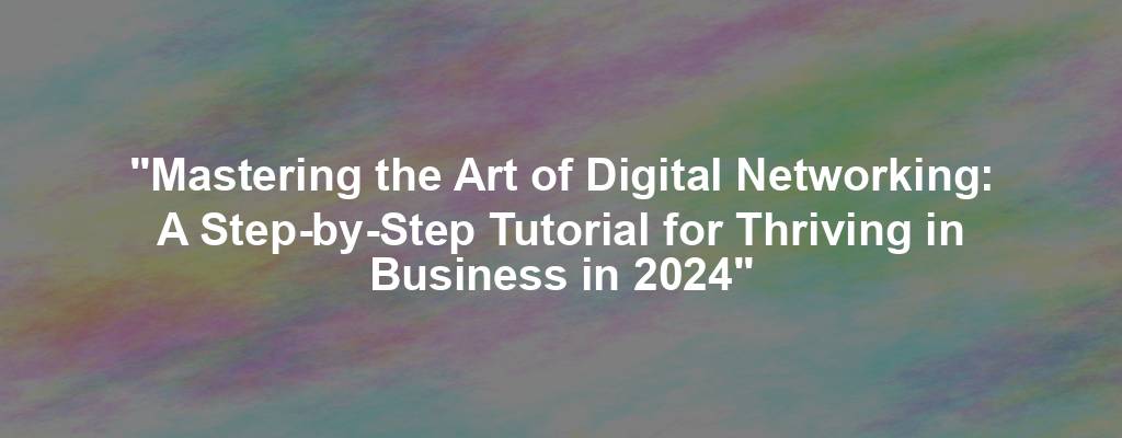 "Mastering the Art of Digital Networking: A Step-by-Step Tutorial for Thriving in Business in 2024"