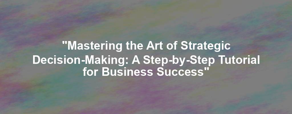 "Mastering the Art of Strategic Decision-Making: A Step-by-Step Tutorial for Business Success"