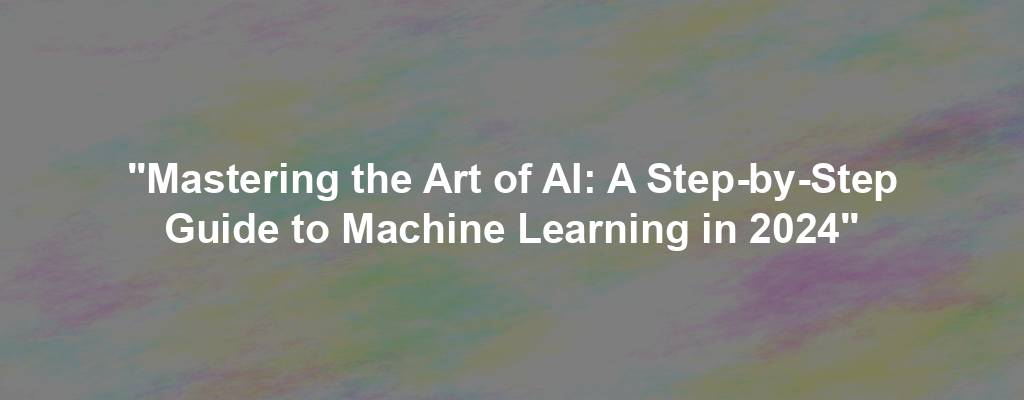 "Mastering the Art of AI: A Step-by-Step Guide to Machine Learning in 2024"