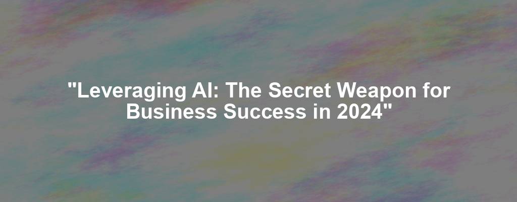 "Leveraging AI: The Secret Weapon for Business Success in 2024"