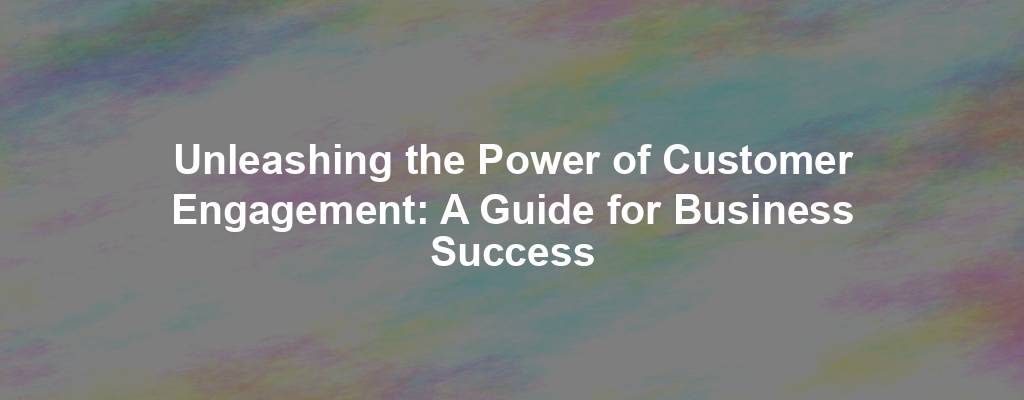 Unleashing the Power of Customer Engagement: A Guide for Business Success