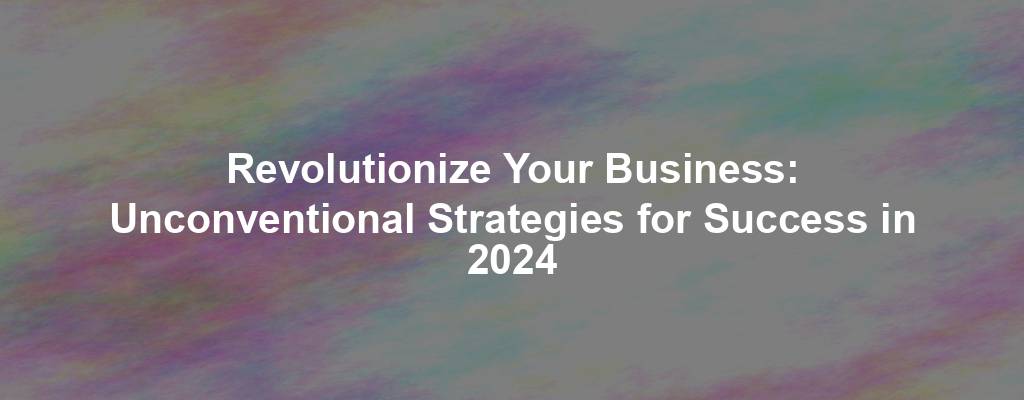 Revolutionize Your Business: Unconventional Strategies for Success in 2024