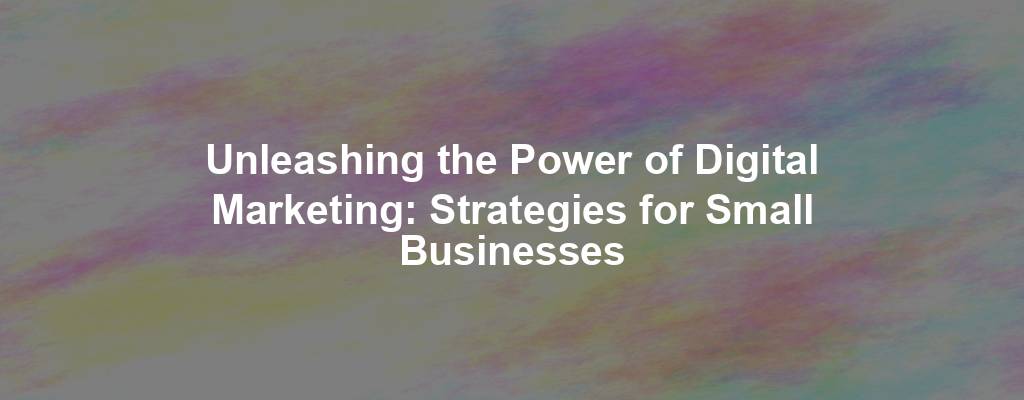 Unleashing the Power of Digital Marketing: Strategies for Small Businesses