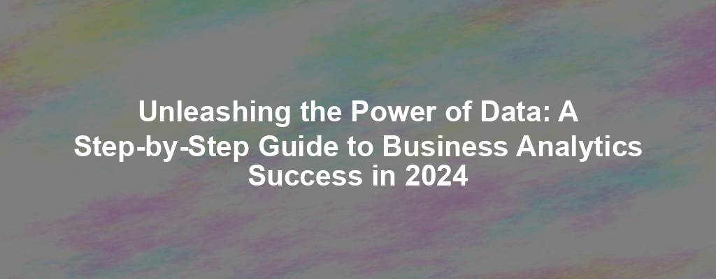 Unleashing the Power of Data: A Step-by-Step Guide to Business Analytics Success in 2024