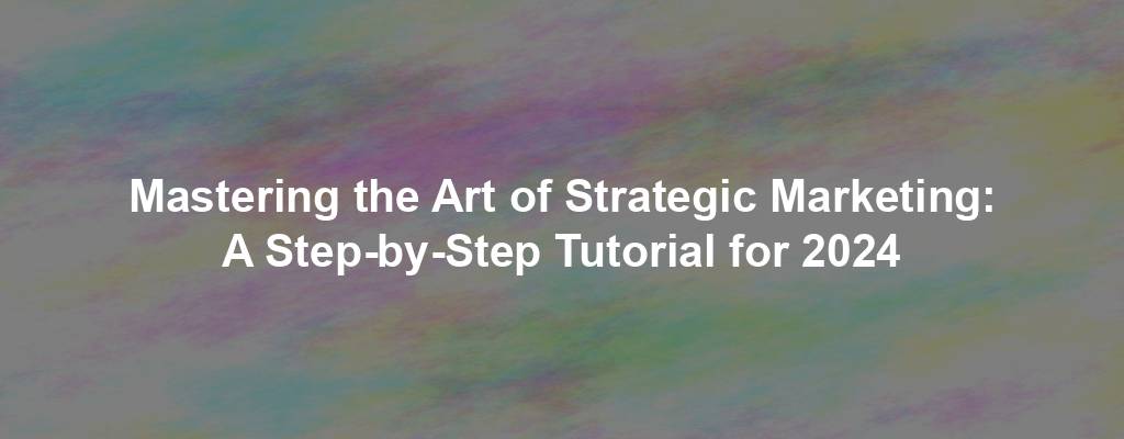 Mastering the Art of Strategic Marketing: A Step-by-Step Tutorial for 2024