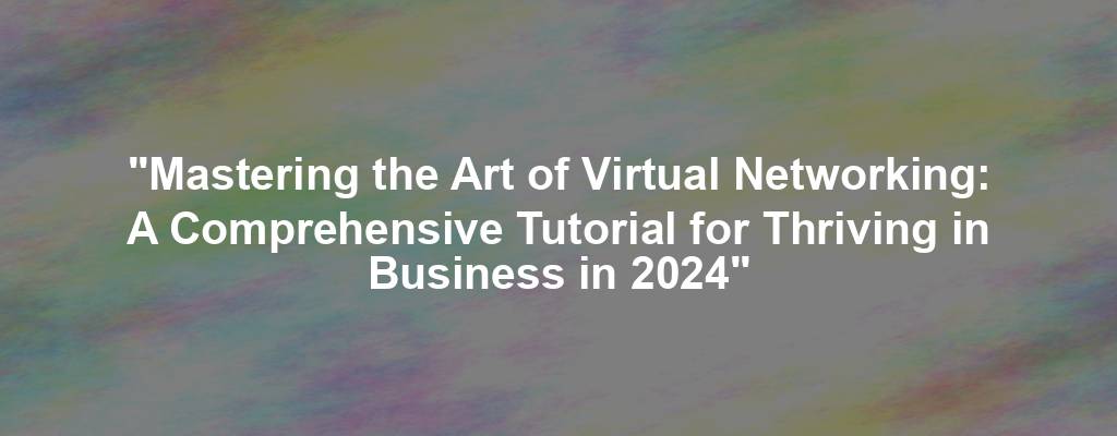 "Mastering the Art of Virtual Networking: A Comprehensive Tutorial for Thriving in Business in 2024"